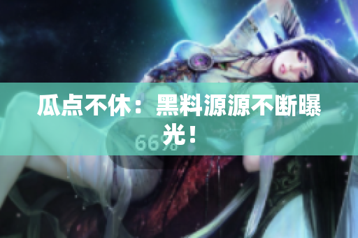 瓜点不休：黑料源源不断曝光！