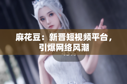 麻花豆：新晋短视频平台，引爆网络风潮