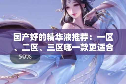 国产好的精华液推荐：一区、二区、三区哪一款更适合您？