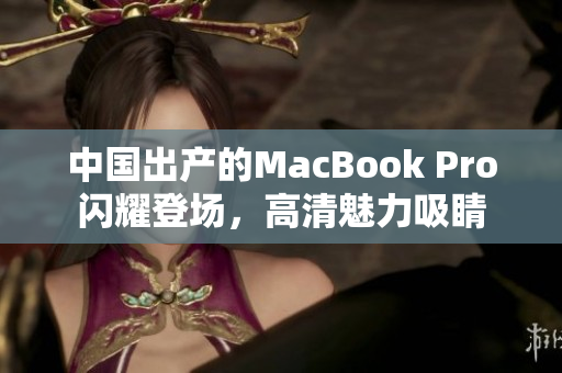 中国出产的MacBook Pro闪耀登场，高清魅力吸睛