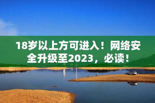 18岁以上方可进入！网络安全升级至2023，必读！