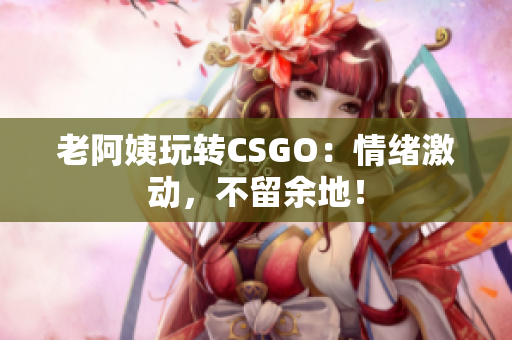 老阿姨玩转CSGO：情绪激动，不留余地！