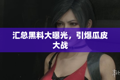 汇总黑料大曝光，引爆瓜皮大战