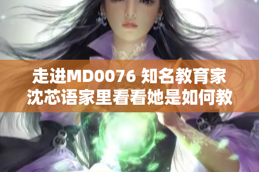 走进MD0076 知名教育家沈芯语家里看看她是如何教育孩子的