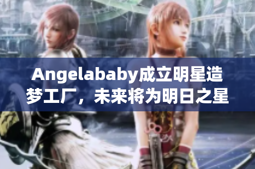 Angelababy成立明星造梦工厂，未来将为明日之星提供支持