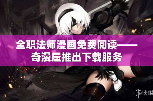 全职法师漫画免费阅读——奇漫屋推出下载服务