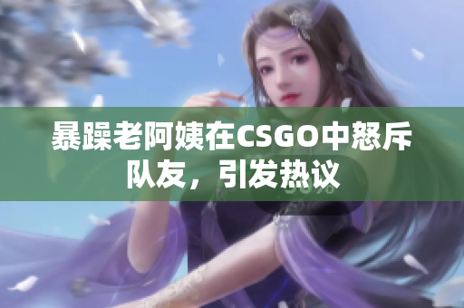暴躁老阿姨在CSGO中怒斥队友，引发热议