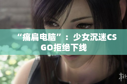 “痛扁电脑”：少女沉迷CSGO拒绝下线
