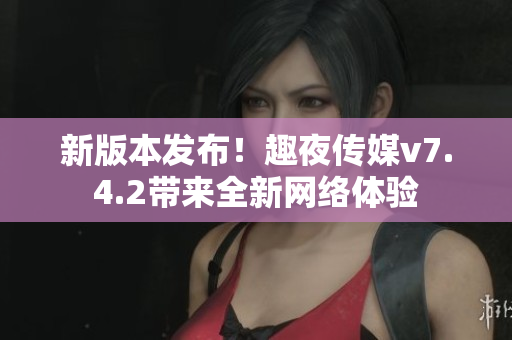 新版本发布！趣夜传媒v7.4.2带来全新网络体验