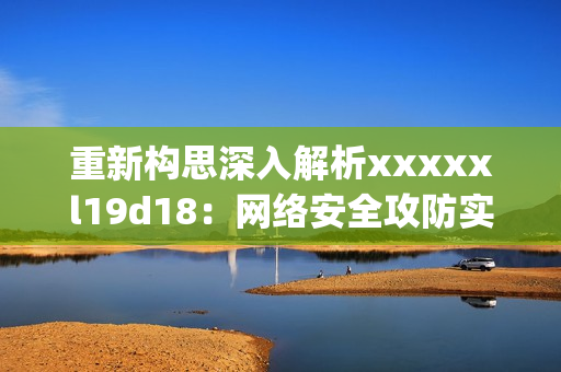 重新构思深入解析xxxxxl19d18：网络安全攻防实战指南)