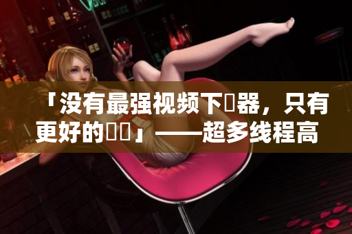 「没有最强视频下載器，只有更好的選擇」——超多线程高速下载，体验比迅雷还快！