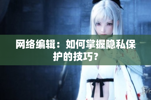 网络编辑：如何掌握隐私保护的技巧？