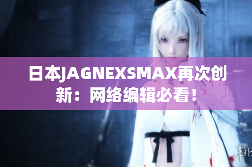 日本JAGNEXSMAX再次创新：网络编辑必看！