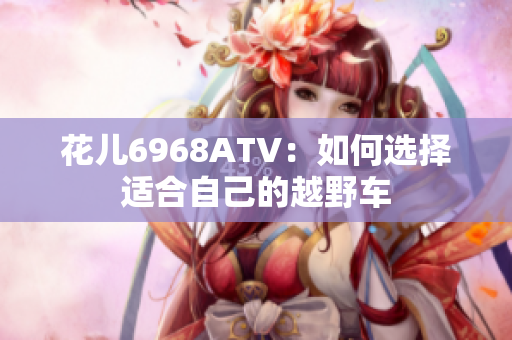 花儿6968ATV：如何选择适合自己的越野车