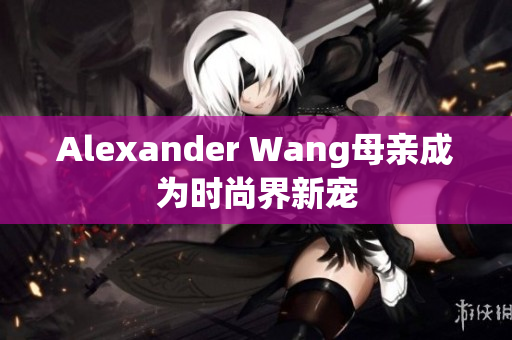 Alexander Wang母亲成为时尚界新宠