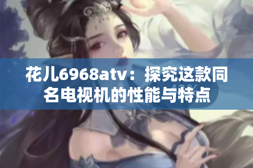 花儿6968atv：探究这款同名电视机的性能与特点