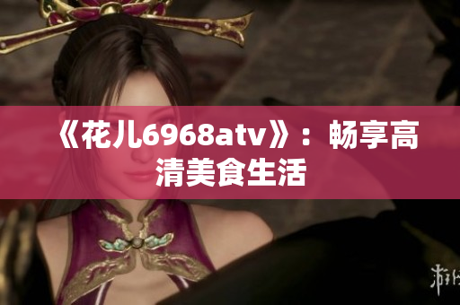 《花儿6968atv》：畅享高清美食生活