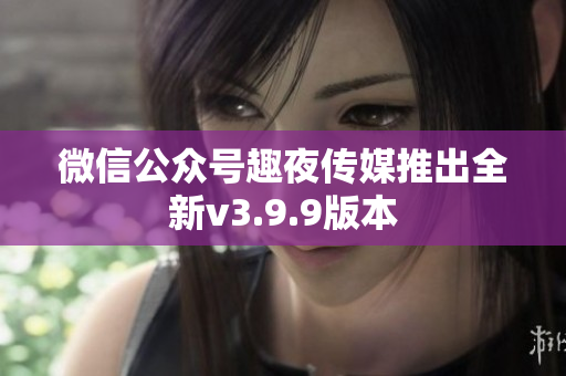 微信公众号趣夜传媒推出全新v3.9.9版本