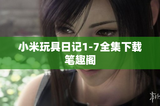 小米玩具日记1-7全集下载笔趣阁