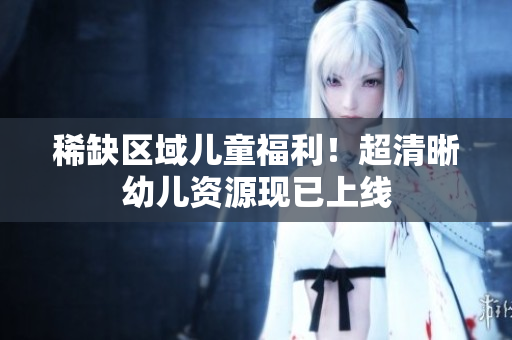 稀缺区域儿童福利！超清晰幼儿资源现已上线