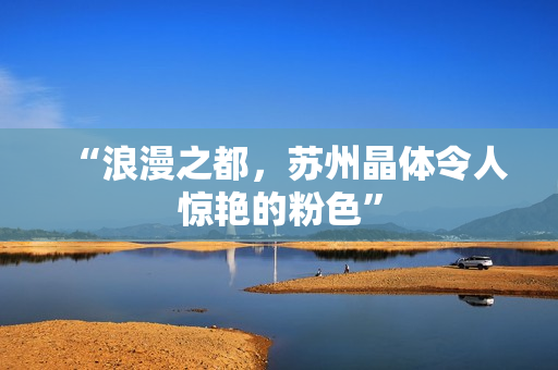 “浪漫之都，苏州晶体令人惊艳的粉色”