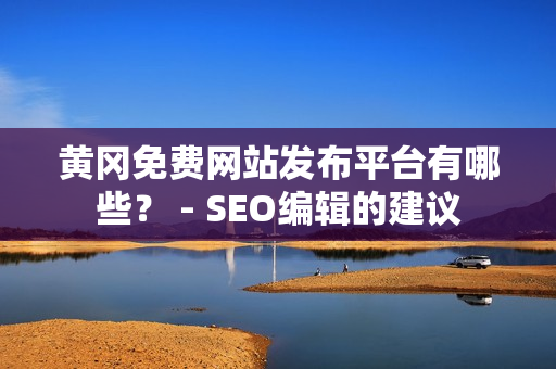 黄冈免费网站发布平台有哪些？ - SEO编辑的建议