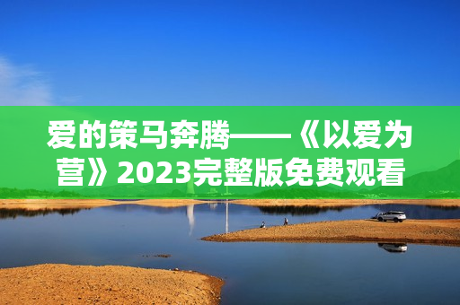 爱的策马奔腾——《以爱为营》2023完整版免费观看