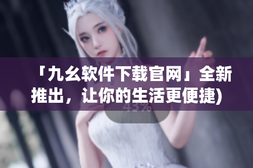 「九幺软件下载官网」全新推出，让你的生活更便捷)