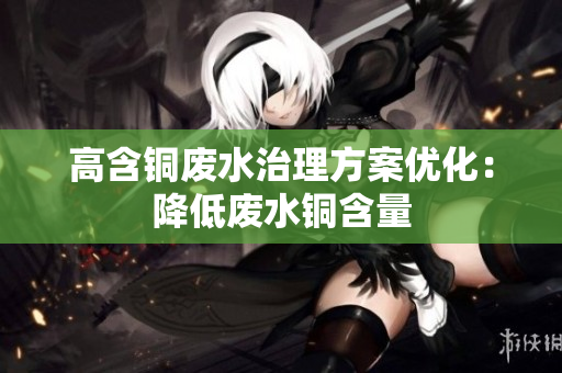 高含铜废水治理方案优化：降低废水铜含量