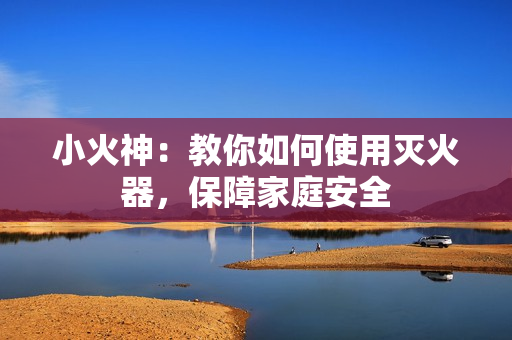小火神：教你如何使用灭火器，保障家庭安全