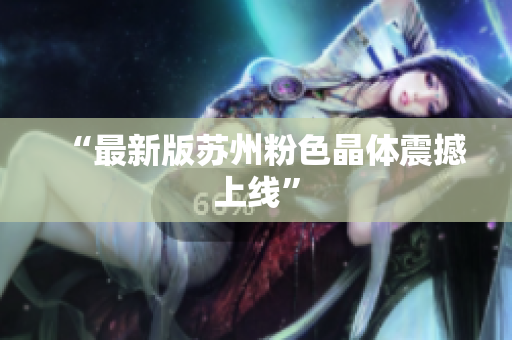 “最新版苏州粉色晶体震撼上线”