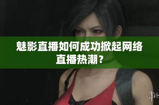 魅影直播如何成功掀起网络直播热潮？