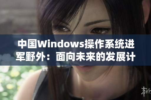 中国Windows操作系统进军野外：面向未来的发展计划
