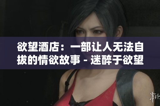 欲望酒店：一部让人无法自拔的情欲故事 - 迷醉于欲望：《欲望酒店》的情欲故事