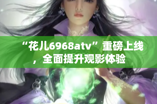 “花儿6968atv”重磅上线，全面提升观影体验