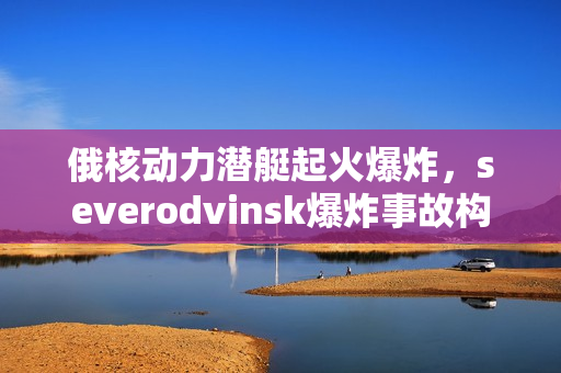 俄核动力潜艇起火爆炸，severodvinsk爆炸事故构成极大威胁