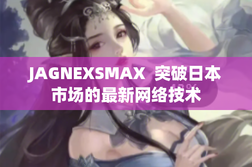 JAGNEXSMAX  突破日本市场的最新网络技术