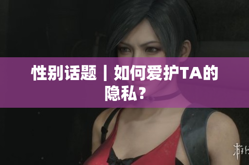 性别话题｜如何爱护TA的隐私？