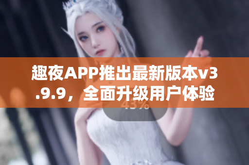 趣夜APP推出最新版本v3.9.9，全面升级用户体验
