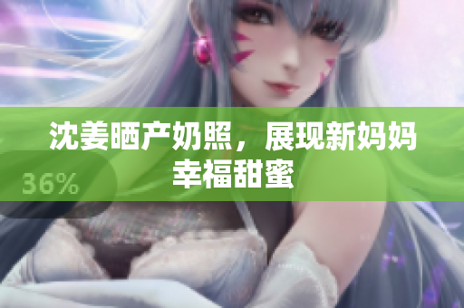 沈姜晒产奶照，展现新妈妈幸福甜蜜