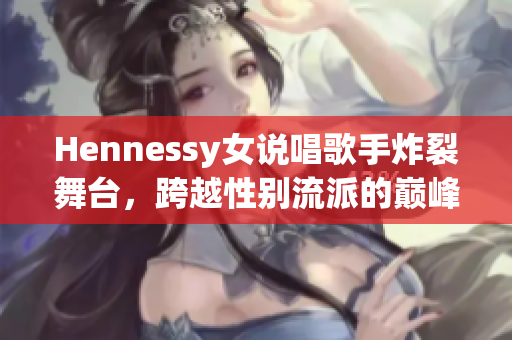 Hennessy女说唱歌手炸裂舞台，跨越性别流派的巅峰湮灭众人！
