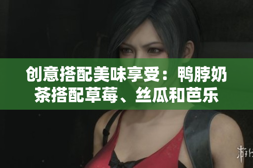 创意搭配美味享受：鸭脖奶茶搭配草莓、丝瓜和芭乐