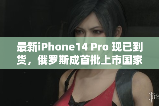 最新iPhone14 Pro 现已到货，俄罗斯成首批上市国家