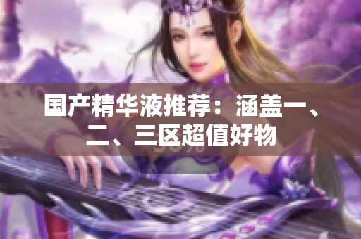 国产精华液推荐：涵盖一、二、三区超值好物