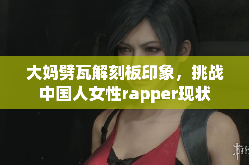 大妈劈瓦解刻板印象，挑战中国人女性rapper现状