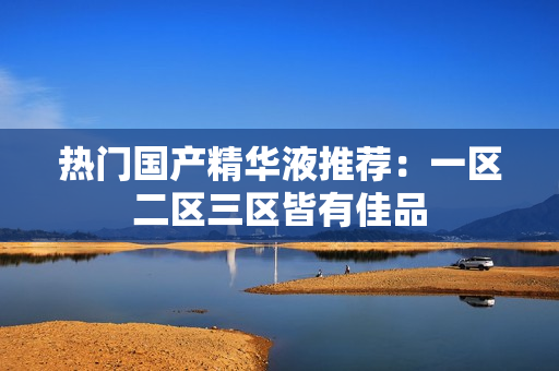 热门国产精华液推荐：一区二区三区皆有佳品