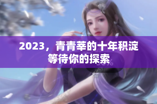 2023，青青莘的十年积淀等待你的探索