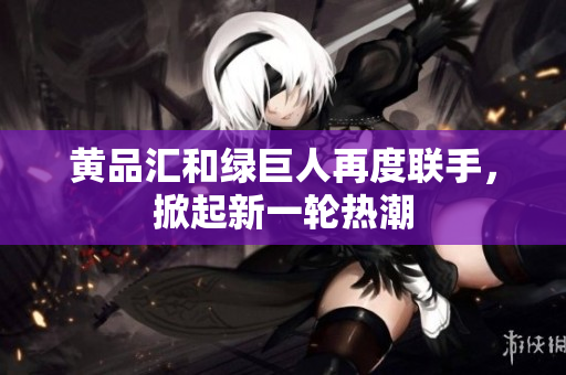 黄品汇和绿巨人再度联手，掀起新一轮热潮