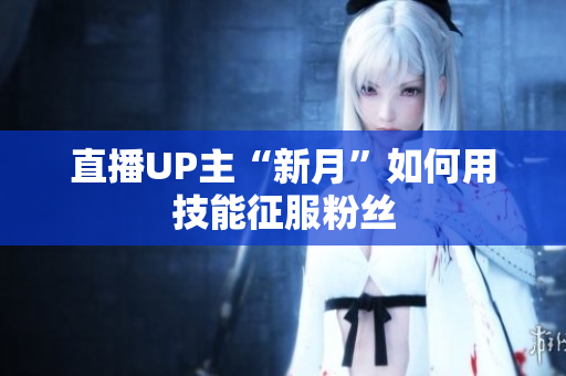 直播UP主“新月”如何用技能征服粉丝