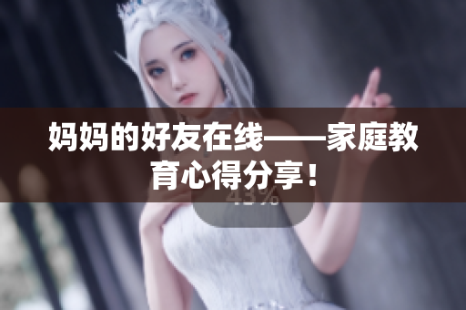 妈妈的好友在线——家庭教育心得分享！
